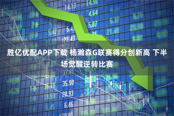 胜亿优配APP下载 杨瀚森G联赛得分创新高 下半场觉醒逆转比赛