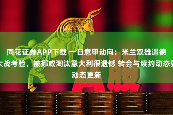 同花证券APP下载 一日意甲动向：米兰双雄遇德比大战考验，被挪威淘汰意大利很遗憾 转会与续约动态更新