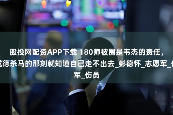 股投网配资APP下载 180师被围是韦杰的责任，吴成德杀马的那刻就知道自己走不出去_彭德怀_志愿军_伤员