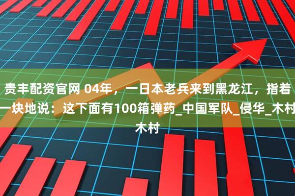 贵丰配资官网 04年，一日本老兵来到黑龙江，指着一块地说：这下面有100箱弹药_中国军队_侵华_木村