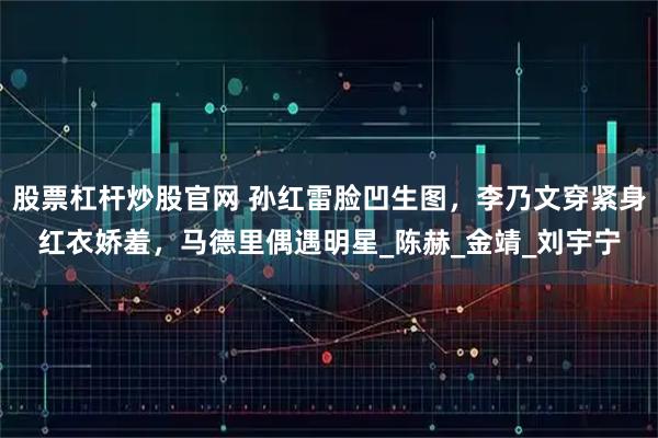 股票杠杆炒股官网 孙红雷脸凹生图，李乃文穿紧身红衣娇羞，马德里偶遇明星_陈赫_金靖_刘宇宁