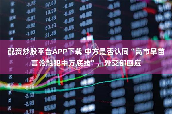 配资炒股平台APP下载 中方是否认同“高市早苗言论触犯中方底线”，外交部回应