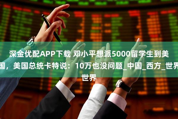 深金优配APP下载 邓小平想派5000留学生到美国，美国总统卡特说：10万也没问题_中国_西方_世界