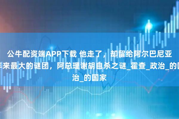 公牛配资端APP下载 他走了，却留给阿尔巴尼亚百年来最大的谜团，阿总理谢胡自杀之谜_霍查_政治_的国家
