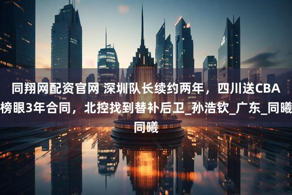 同翔网配资官网 深圳队长续约两年，四川送CBA榜眼3年合同，北控找到替补后卫_孙浩钦_广东_同曦