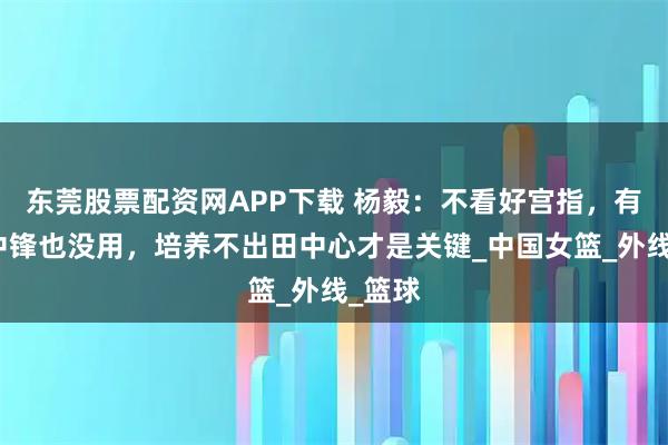 东莞股票配资网APP下载 杨毅：不看好宫指，有三大中锋也没用，培养不出田中心才是关键_中国女篮_外线_篮球