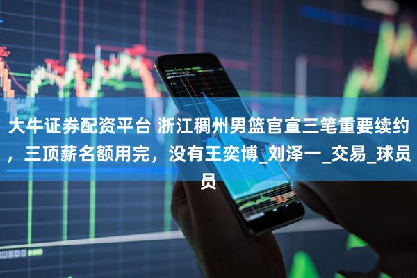 大牛证券配资平台 浙江稠州男篮官宣三笔重要续约，三顶薪名额用完，没有王奕博_刘泽一_交易_球员