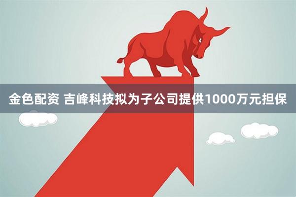 金色配资 吉峰科技拟为子公司提供1000万元担保