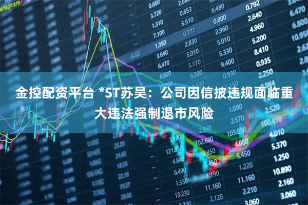 金控配资平台 *ST苏吴：公司因信披违规面临重大违法强制退市风险