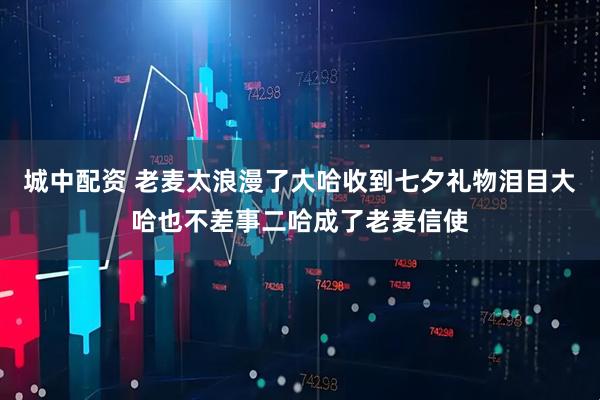 城中配资 老麦太浪漫了大哈收到七夕礼物泪目大哈也不差事二哈成了老麦信使