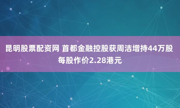 昆明股票配资网 首都金融控股获周洁增持44万股 每股作价2.28港元