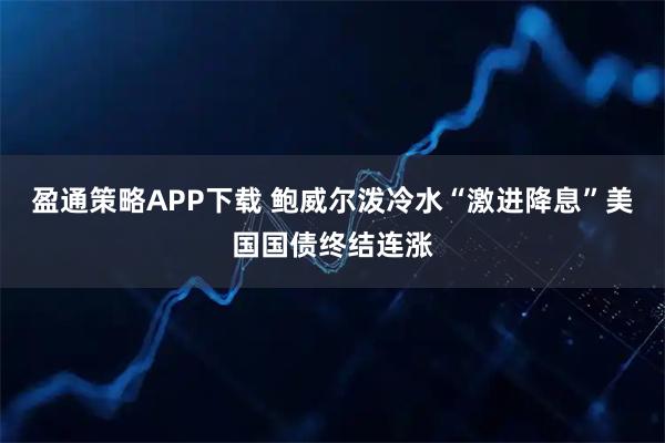 盈通策略APP下载 鲍威尔泼冷水“激进降息”美国国债终结连涨