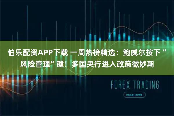 伯乐配资APP下载 一周热榜精选：鲍威尔按下“风险管理”键！多国央行进入政策微妙期