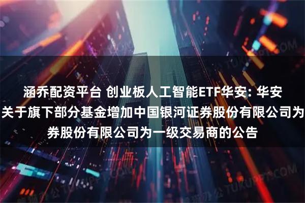 涵乔配资平台 创业板人工智能ETF华安: 华安基金管理有限公司关于旗下部分基金增加中国银河证券股份有限公司为一级交易商的公告
