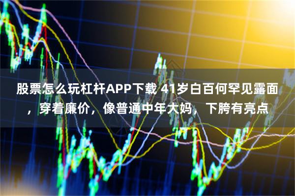 股票怎么玩杠杆APP下载 41岁白百何罕见露面，穿着廉价，像普通中年大妈，下胯有亮点