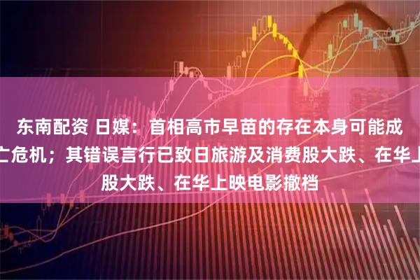 东南配资 日媒：首相高市早苗的存在本身可能成为日本的存亡危机；其错误言行已致日旅游及消费股大跌、在华上映电影撤档