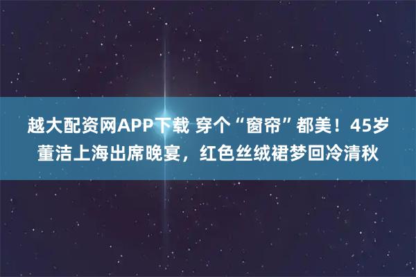 越大配资网APP下载 穿个“窗帘”都美！45岁董洁上海出席晚宴，红色丝绒裙梦回冷清秋
