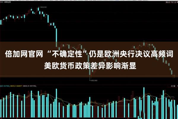 倍加网官网 “不确定性”仍是欧洲央行决议高频词 美欧货币政策差异影响渐显