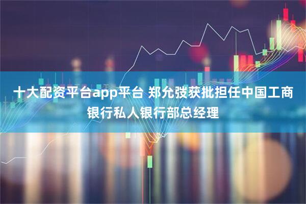 十大配资平台app平台 郑允弢获批担任中国工商银行私人银行部总经理