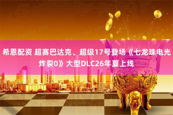 希恩配资 超赛巴达克、超级17号登场《七龙珠电光炸裂0》大型DLC26年夏上线