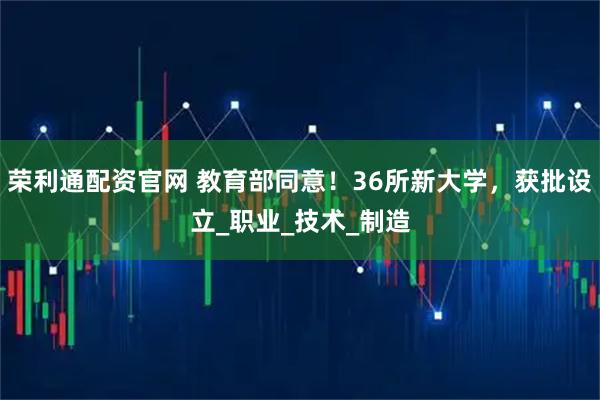 荣利通配资官网 教育部同意!36所新大学,获批设立_职业_技术_制造