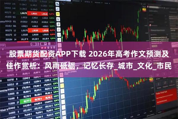 股票期货配资APP下载 2026年高考作文预测及佳作赏析：风雨砥砺，记忆长存_城市_文化_市民