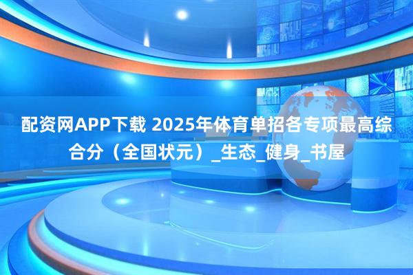 配资网APP下载 2025年体育单招各专项最高综合分（全国状元）_生态_健身_书屋