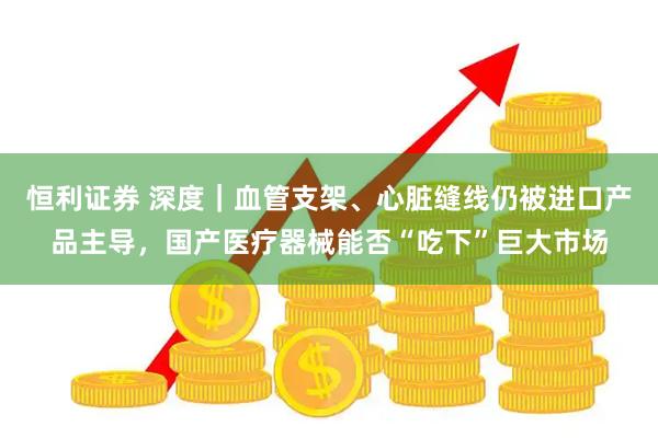 恒利证券 深度｜血管支架、心脏缝线仍被进口产品主导，国产医疗器械能否“吃下”巨大市场