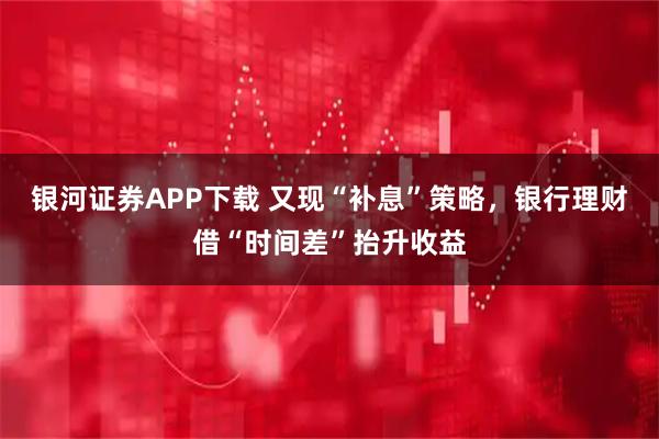 银河证券APP下载 又现“补息”策略，银行理财借“时间差”抬升收益