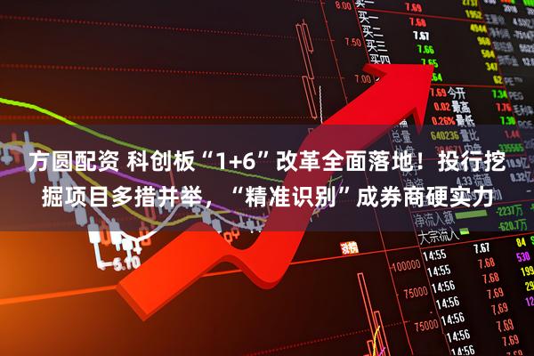 方圆配资 科创板“1+6”改革全面落地！投行挖掘项目多措并举，“精准识别”成券商硬实力