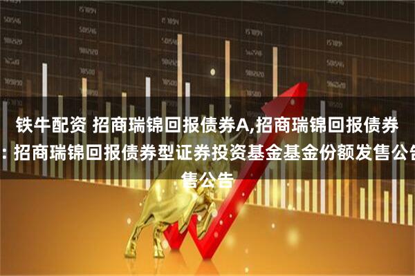 铁牛配资 招商瑞锦回报债券A,招商瑞锦回报债券C: 招商瑞锦回报债券型证券投资基金基金份额发售公告