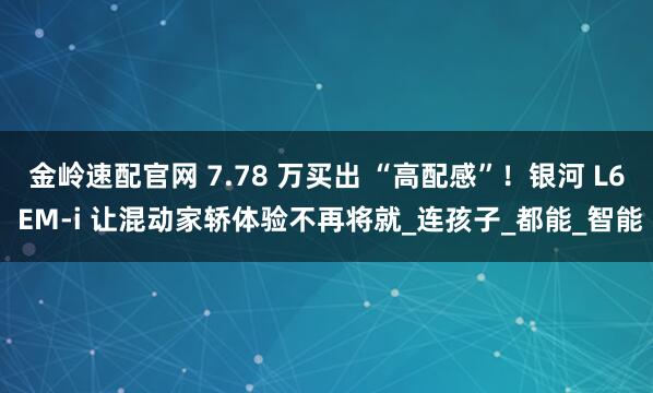金岭速配官网 7.78 万买出 “高配感”!银河 L6 EM-i 让混动家轿体验不再将就_连孩子_都能_智能