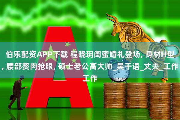 伯乐配资APP下载 程晓玥闺蜜婚礼登场, 身材H型, 腰部赘肉抢眼, 硕士老公高大帅_吴千语_丈夫_工作