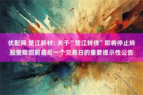 优配网 楚江新材: 关于“楚江转债”即将停止转股暨赎回前最后一个交易日的重要提示性公告