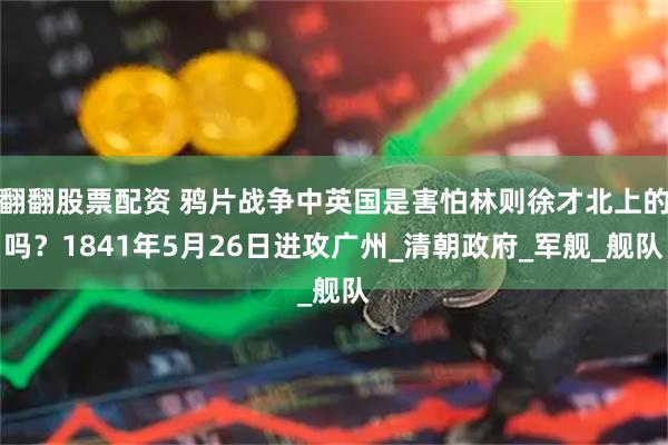 翻翻股票配资 鸦片战争中英国是害怕林则徐才北上的吗？1841年5月26日进攻广州_清朝政府_军舰_舰队