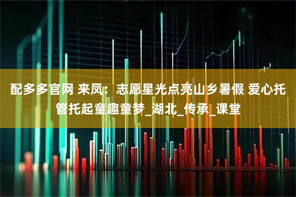 配多多官网 来凤:志愿星光点亮山乡暑假 爱心托管托起童趣童梦_湖北_传承_课堂