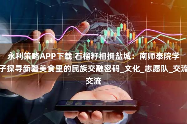 永利策略APP下载 石榴籽相拥盐城：南师泰院学子探寻新疆美食里的民族交融密码_文化_志愿队_交流