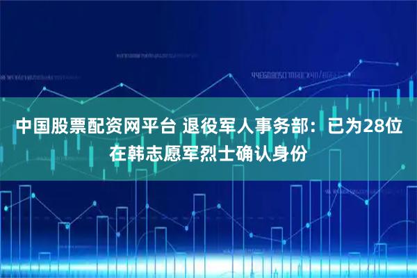 中国股票配资网平台 退役军人事务部：已为28位在韩志愿军烈士确认身份
