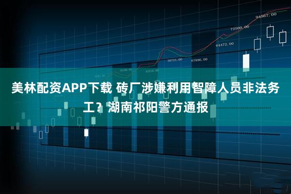 美林配资APP下载 砖厂涉嫌利用智障人员非法务工？湖南祁阳警方通报