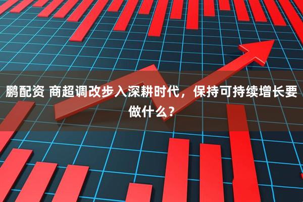 鹏配资 商超调改步入深耕时代，保持可持续增长要做什么？